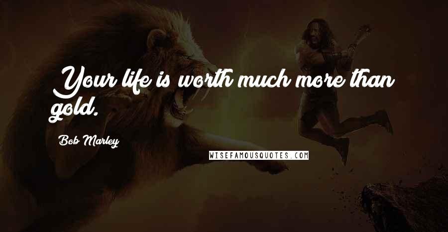 Bob Marley Quotes: Your life is worth much more than gold.