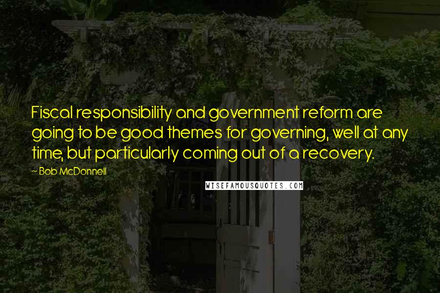 Bob McDonnell Quotes: Fiscal responsibility and government reform are going to be good themes for governing, well at any time, but particularly coming out of a recovery.