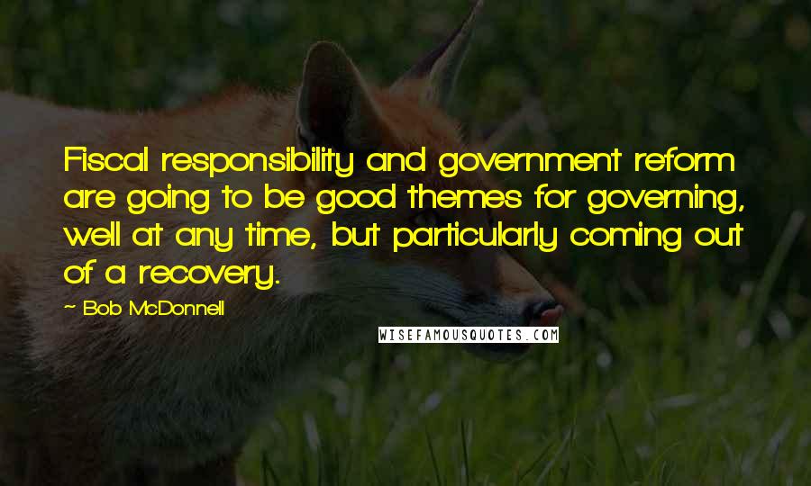 Bob McDonnell Quotes: Fiscal responsibility and government reform are going to be good themes for governing, well at any time, but particularly coming out of a recovery.