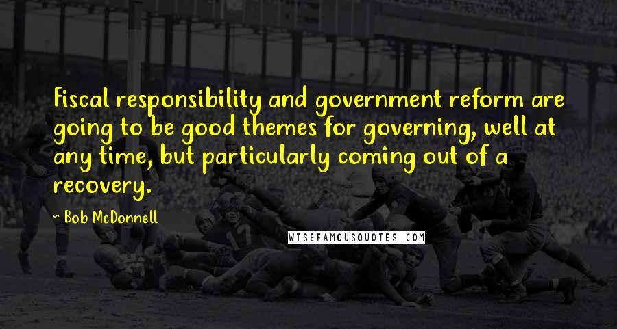 Bob McDonnell Quotes: Fiscal responsibility and government reform are going to be good themes for governing, well at any time, but particularly coming out of a recovery.