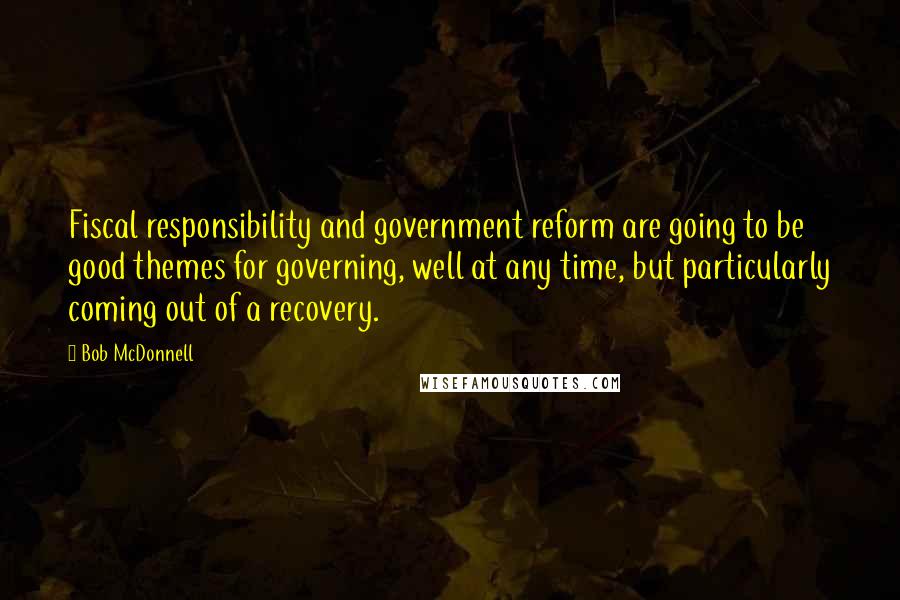 Bob McDonnell Quotes: Fiscal responsibility and government reform are going to be good themes for governing, well at any time, but particularly coming out of a recovery.