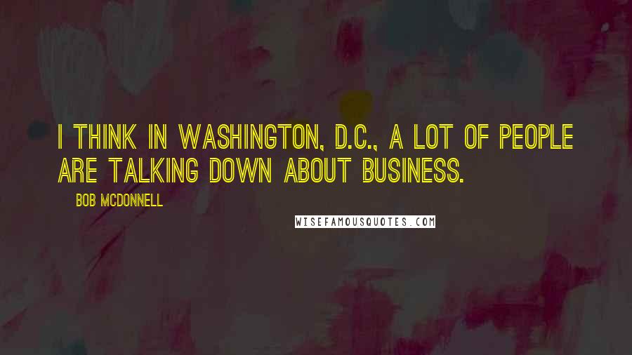 Bob McDonnell Quotes: I think in Washington, D.C., a lot of people are talking down about business.