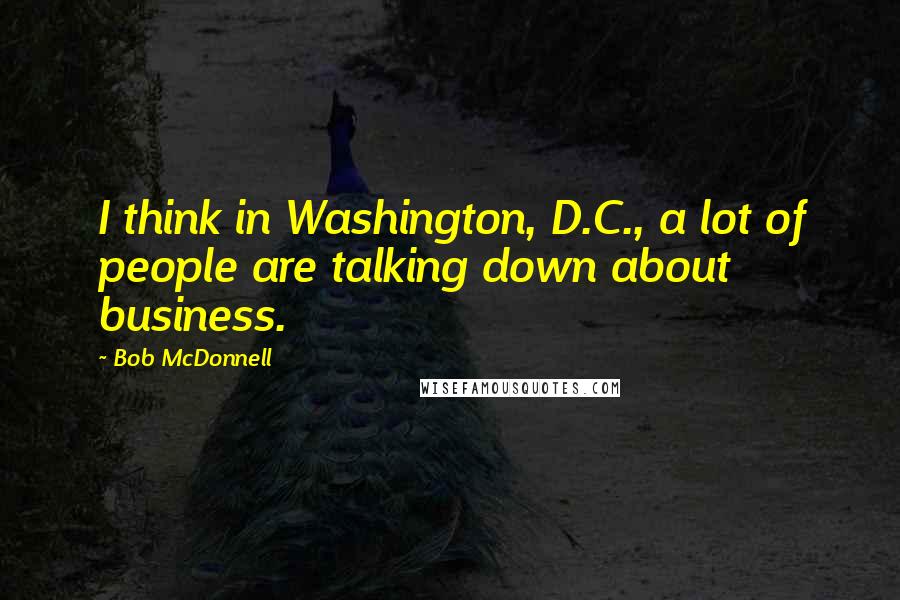 Bob McDonnell Quotes: I think in Washington, D.C., a lot of people are talking down about business.