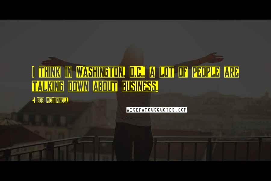 Bob McDonnell Quotes: I think in Washington, D.C., a lot of people are talking down about business.