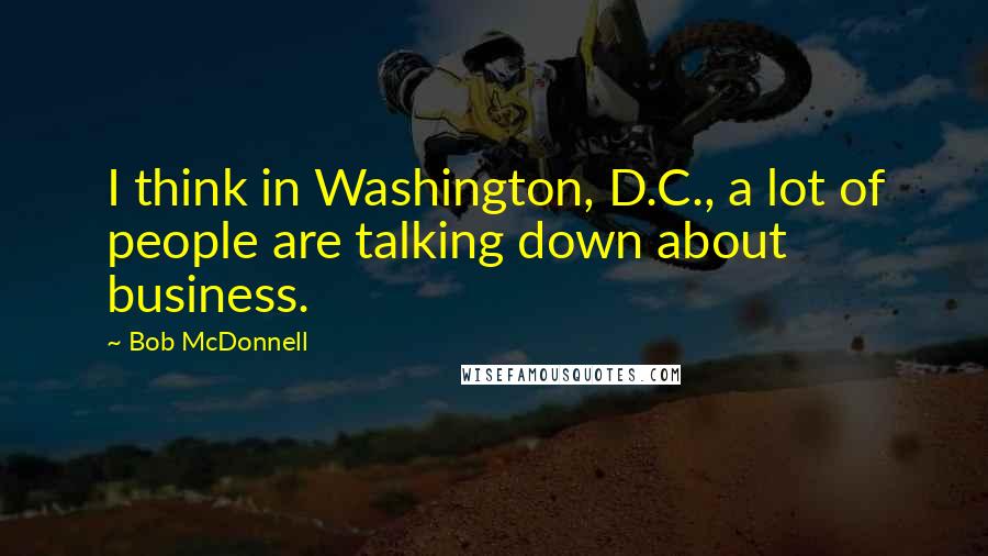 Bob McDonnell Quotes: I think in Washington, D.C., a lot of people are talking down about business.