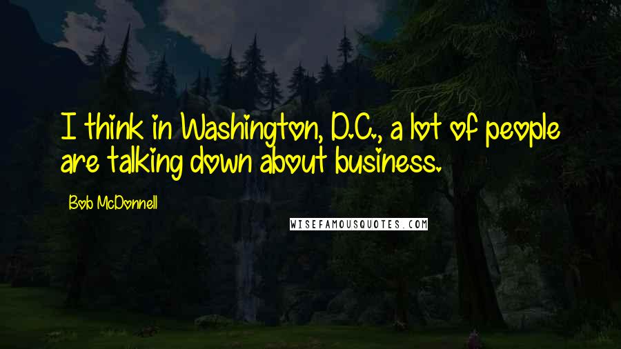 Bob McDonnell Quotes: I think in Washington, D.C., a lot of people are talking down about business.