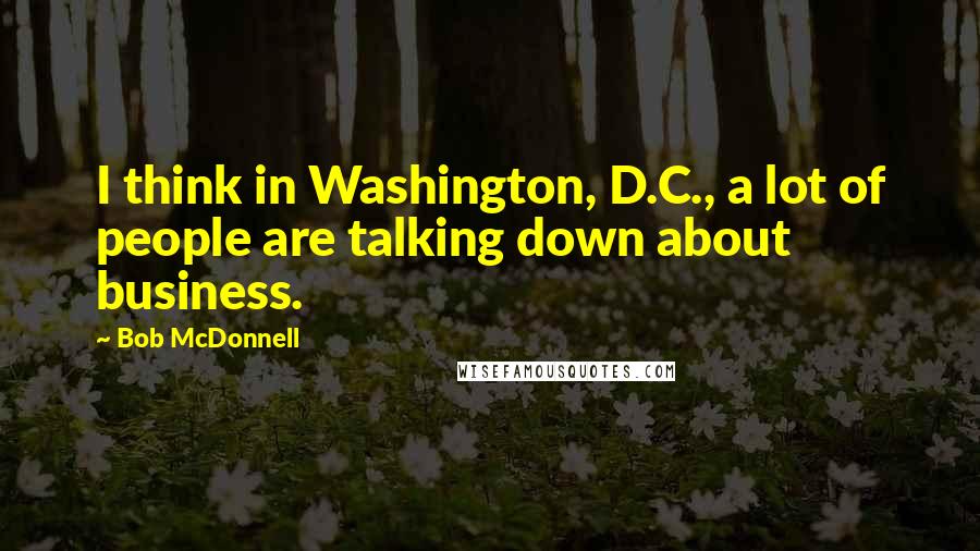 Bob McDonnell Quotes: I think in Washington, D.C., a lot of people are talking down about business.