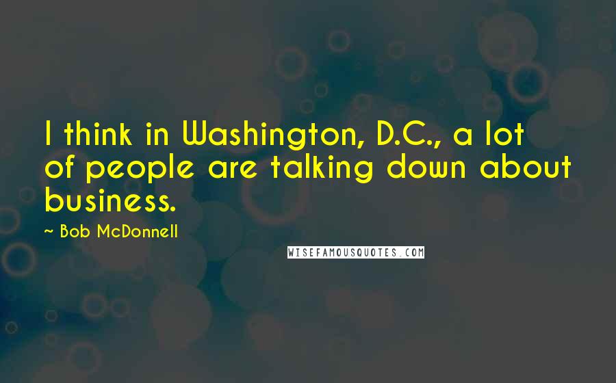 Bob McDonnell Quotes: I think in Washington, D.C., a lot of people are talking down about business.