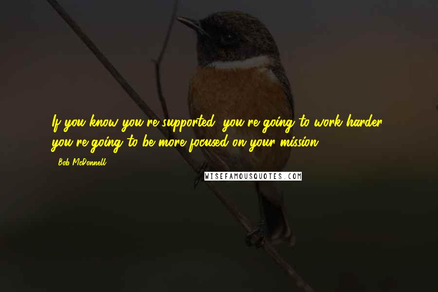 Bob McDonnell Quotes: If you know you're supported, you're going to work harder, you're going to be more focused on your mission.