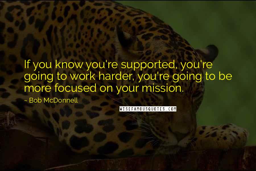 Bob McDonnell Quotes: If you know you're supported, you're going to work harder, you're going to be more focused on your mission.