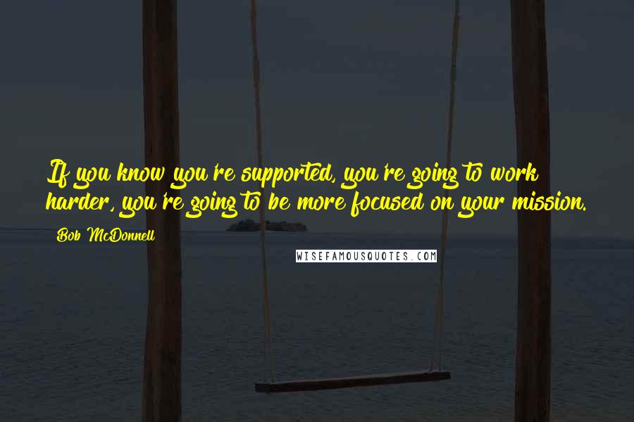 Bob McDonnell Quotes: If you know you're supported, you're going to work harder, you're going to be more focused on your mission.