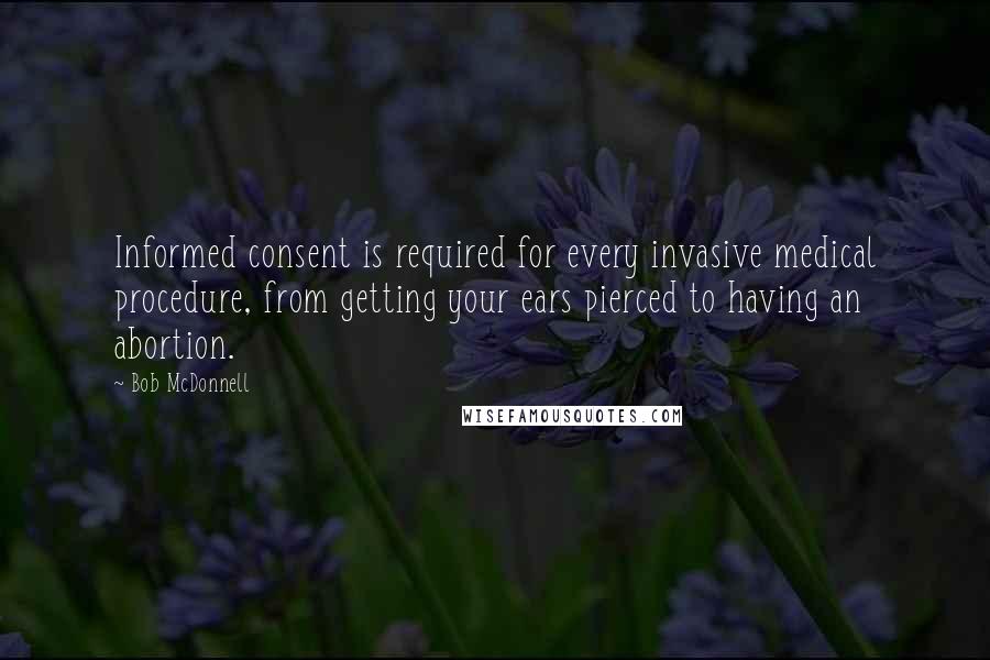 Bob McDonnell Quotes: Informed consent is required for every invasive medical procedure, from getting your ears pierced to having an abortion.