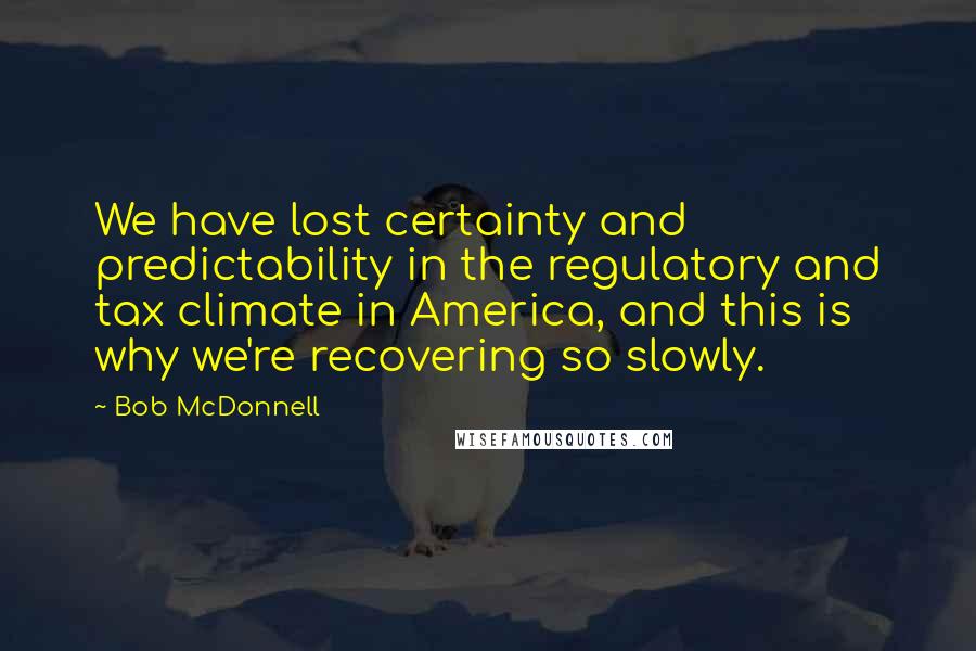 Bob McDonnell Quotes: We have lost certainty and predictability in the regulatory and tax climate in America, and this is why we're recovering so slowly.