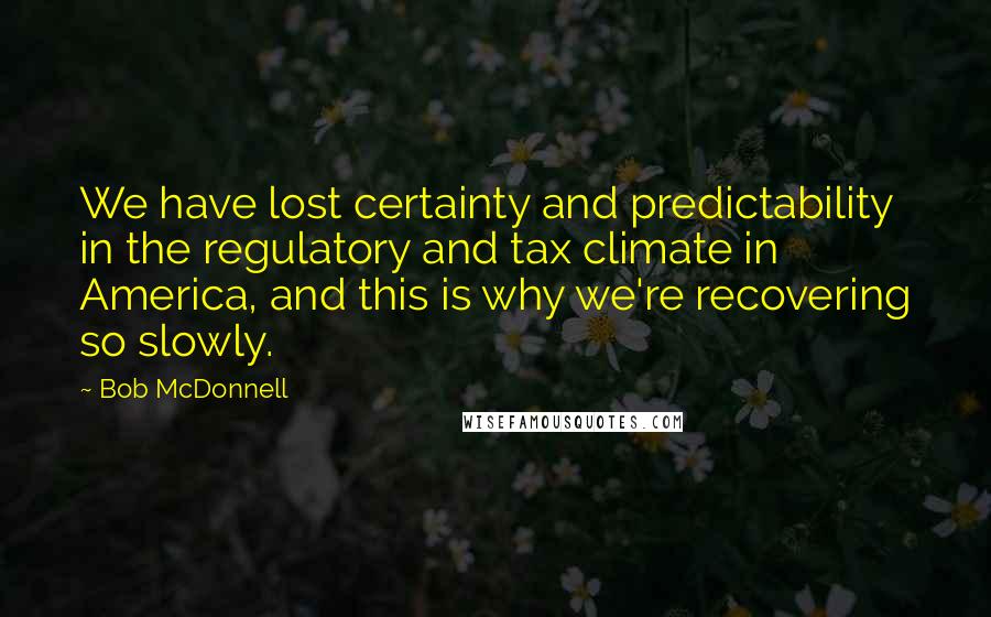 Bob McDonnell Quotes: We have lost certainty and predictability in the regulatory and tax climate in America, and this is why we're recovering so slowly.