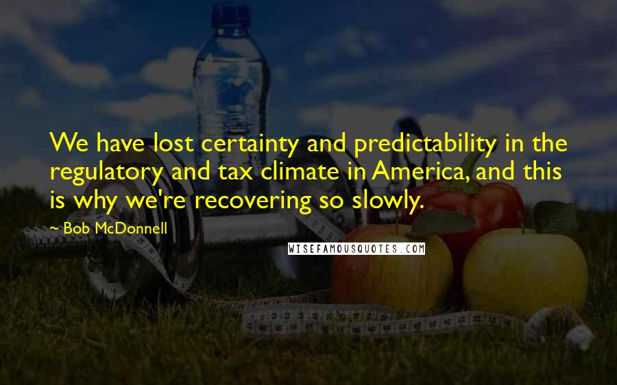 Bob McDonnell Quotes: We have lost certainty and predictability in the regulatory and tax climate in America, and this is why we're recovering so slowly.