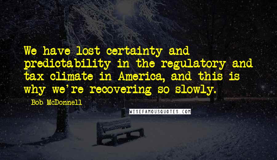 Bob McDonnell Quotes: We have lost certainty and predictability in the regulatory and tax climate in America, and this is why we're recovering so slowly.