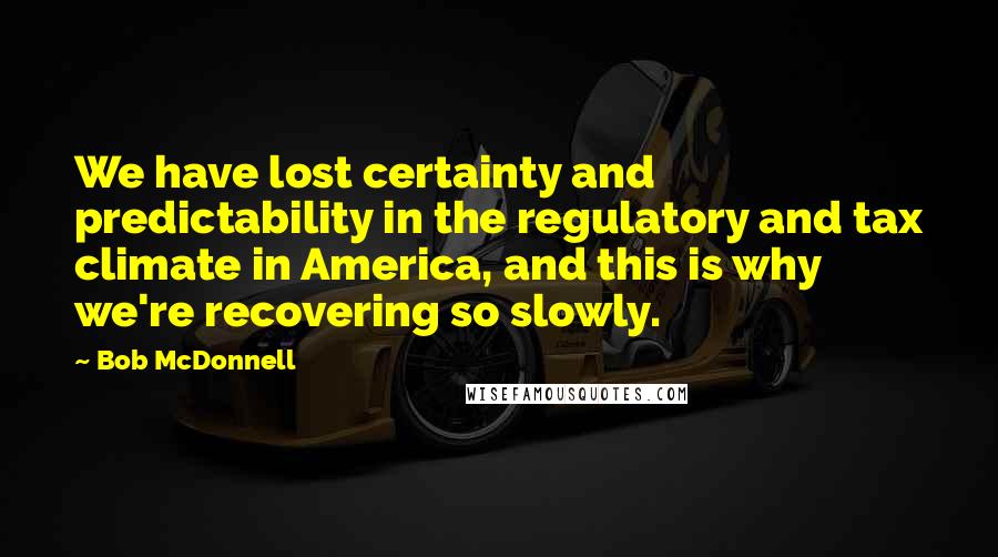 Bob McDonnell Quotes: We have lost certainty and predictability in the regulatory and tax climate in America, and this is why we're recovering so slowly.