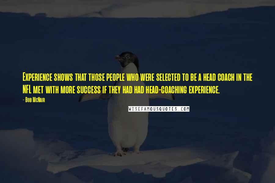 Bob McNair Quotes: Experience shows that those people who were selected to be a head coach in the NFL met with more success if they had had head-coaching experience.