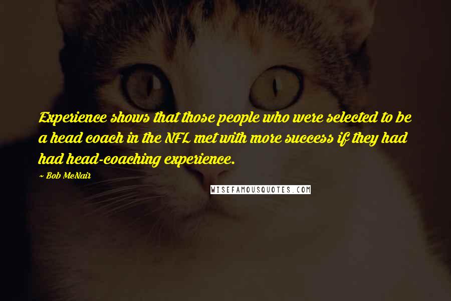 Bob McNair Quotes: Experience shows that those people who were selected to be a head coach in the NFL met with more success if they had had head-coaching experience.