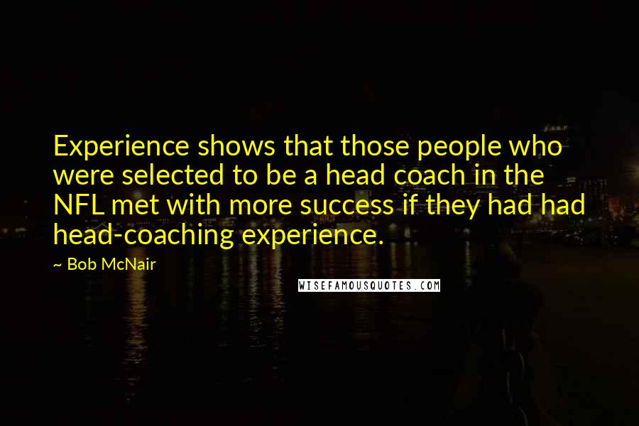 Bob McNair Quotes: Experience shows that those people who were selected to be a head coach in the NFL met with more success if they had had head-coaching experience.