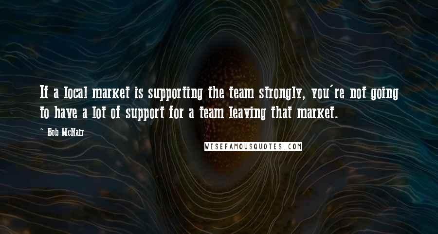 Bob McNair Quotes: If a local market is supporting the team strongly, you're not going to have a lot of support for a team leaving that market.