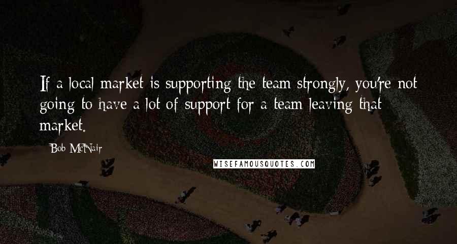 Bob McNair Quotes: If a local market is supporting the team strongly, you're not going to have a lot of support for a team leaving that market.