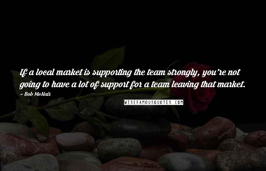 Bob McNair Quotes: If a local market is supporting the team strongly, you're not going to have a lot of support for a team leaving that market.