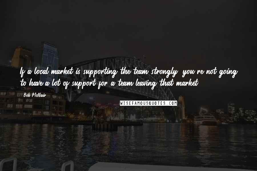 Bob McNair Quotes: If a local market is supporting the team strongly, you're not going to have a lot of support for a team leaving that market.