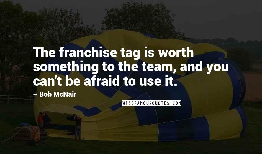 Bob McNair Quotes: The franchise tag is worth something to the team, and you can't be afraid to use it.