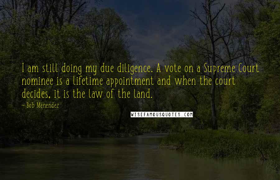 Bob Menendez Quotes: I am still doing my due diligence. A vote on a Supreme Court nominee is a lifetime appointment and when the court decides, it is the law of the land.