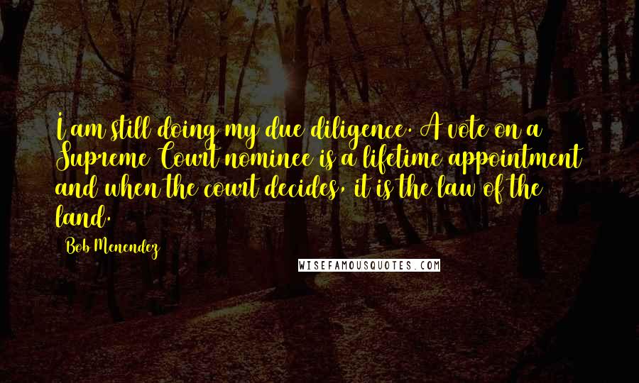 Bob Menendez Quotes: I am still doing my due diligence. A vote on a Supreme Court nominee is a lifetime appointment and when the court decides, it is the law of the land.