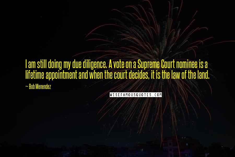 Bob Menendez Quotes: I am still doing my due diligence. A vote on a Supreme Court nominee is a lifetime appointment and when the court decides, it is the law of the land.