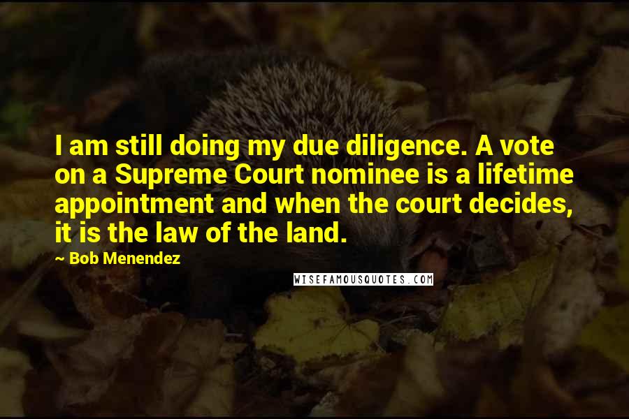 Bob Menendez Quotes: I am still doing my due diligence. A vote on a Supreme Court nominee is a lifetime appointment and when the court decides, it is the law of the land.
