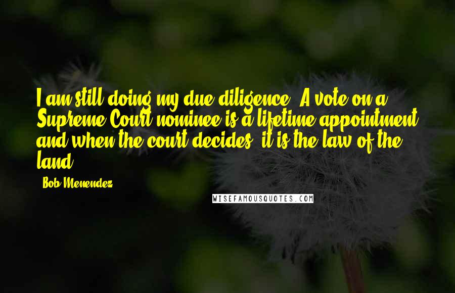 Bob Menendez Quotes: I am still doing my due diligence. A vote on a Supreme Court nominee is a lifetime appointment and when the court decides, it is the law of the land.