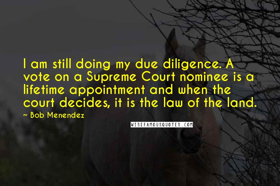 Bob Menendez Quotes: I am still doing my due diligence. A vote on a Supreme Court nominee is a lifetime appointment and when the court decides, it is the law of the land.