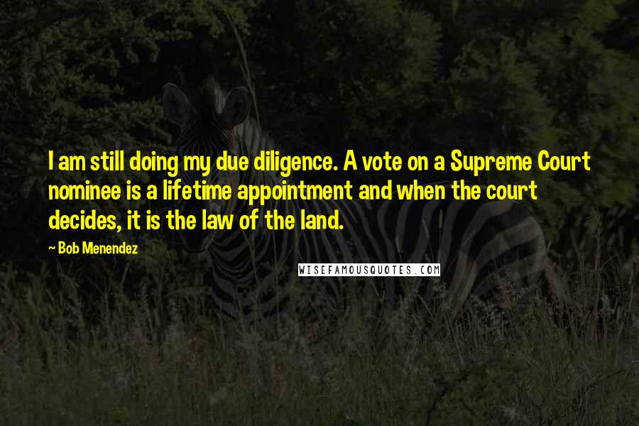 Bob Menendez Quotes: I am still doing my due diligence. A vote on a Supreme Court nominee is a lifetime appointment and when the court decides, it is the law of the land.