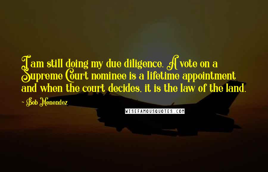 Bob Menendez Quotes: I am still doing my due diligence. A vote on a Supreme Court nominee is a lifetime appointment and when the court decides, it is the law of the land.