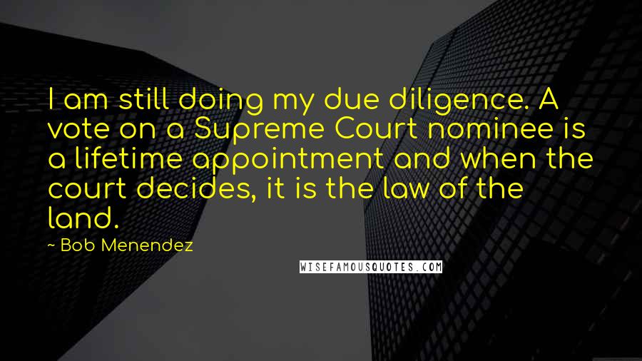 Bob Menendez Quotes: I am still doing my due diligence. A vote on a Supreme Court nominee is a lifetime appointment and when the court decides, it is the law of the land.