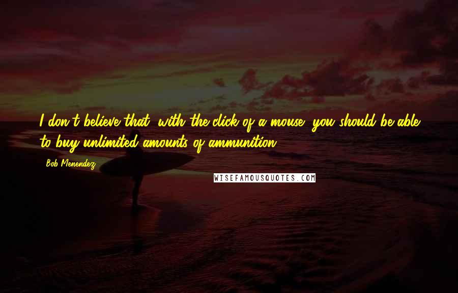 Bob Menendez Quotes: I don't believe that, with the click of a mouse, you should be able to buy unlimited amounts of ammunition.