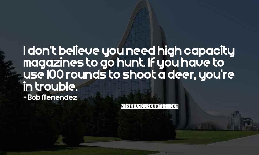 Bob Menendez Quotes: I don't believe you need high capacity magazines to go hunt. If you have to use 100 rounds to shoot a deer, you're in trouble.