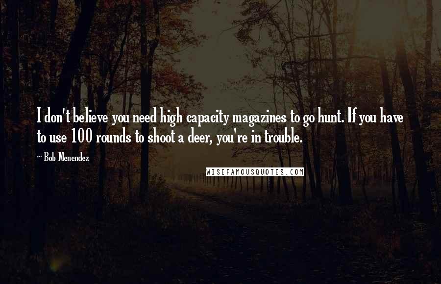 Bob Menendez Quotes: I don't believe you need high capacity magazines to go hunt. If you have to use 100 rounds to shoot a deer, you're in trouble.