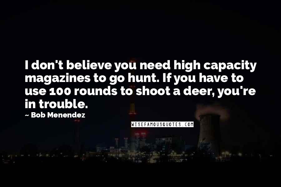 Bob Menendez Quotes: I don't believe you need high capacity magazines to go hunt. If you have to use 100 rounds to shoot a deer, you're in trouble.