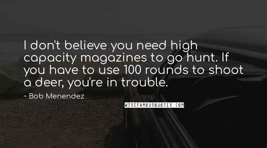 Bob Menendez Quotes: I don't believe you need high capacity magazines to go hunt. If you have to use 100 rounds to shoot a deer, you're in trouble.