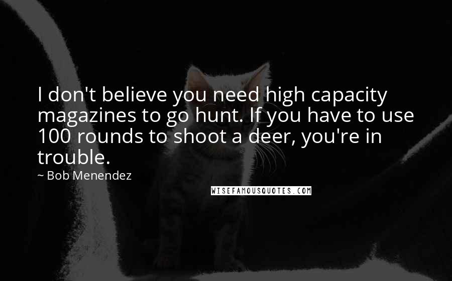 Bob Menendez Quotes: I don't believe you need high capacity magazines to go hunt. If you have to use 100 rounds to shoot a deer, you're in trouble.