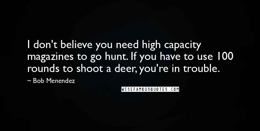 Bob Menendez Quotes: I don't believe you need high capacity magazines to go hunt. If you have to use 100 rounds to shoot a deer, you're in trouble.