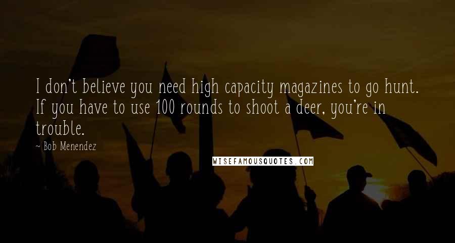 Bob Menendez Quotes: I don't believe you need high capacity magazines to go hunt. If you have to use 100 rounds to shoot a deer, you're in trouble.