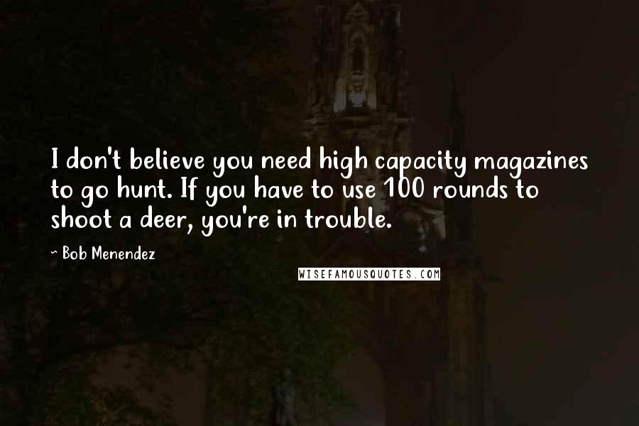 Bob Menendez Quotes: I don't believe you need high capacity magazines to go hunt. If you have to use 100 rounds to shoot a deer, you're in trouble.