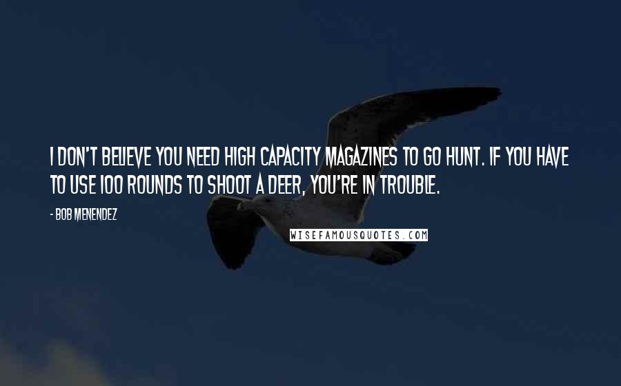 Bob Menendez Quotes: I don't believe you need high capacity magazines to go hunt. If you have to use 100 rounds to shoot a deer, you're in trouble.