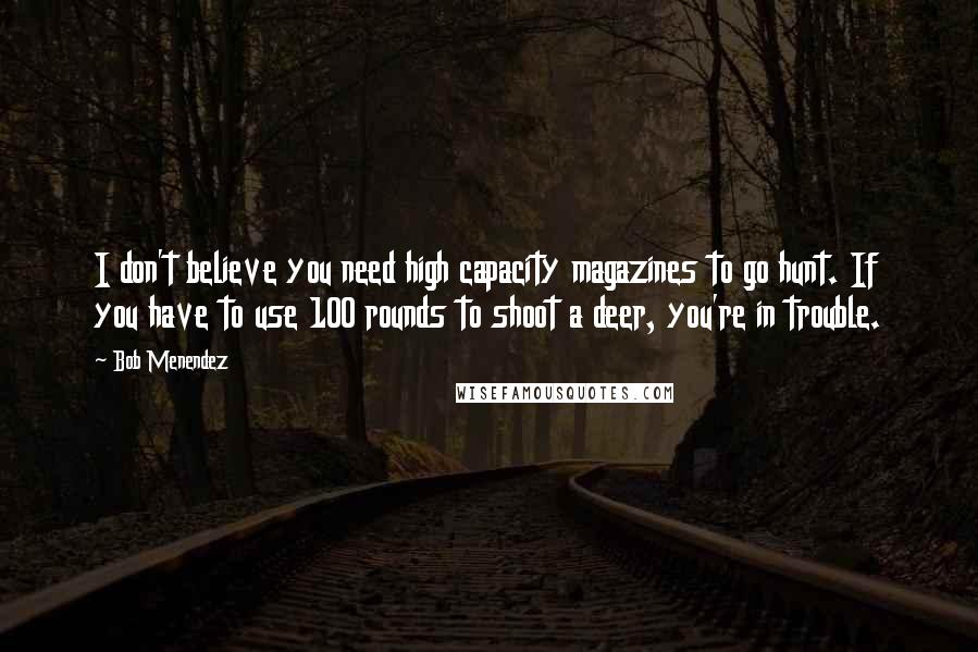 Bob Menendez Quotes: I don't believe you need high capacity magazines to go hunt. If you have to use 100 rounds to shoot a deer, you're in trouble.