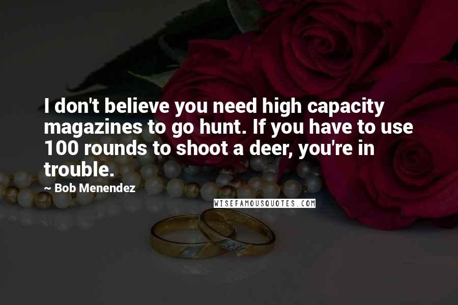 Bob Menendez Quotes: I don't believe you need high capacity magazines to go hunt. If you have to use 100 rounds to shoot a deer, you're in trouble.